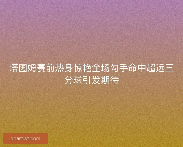 塔图姆赛前热身惊艳全场勾手命中超远三分球引发期待